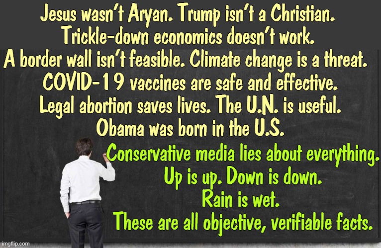 Learn to live with it. | Jesus wasn't Aryan. Trump isn't a Christian. 
Trickle-down economics doesn't work. 
A border wall isn't feasible. Climate change is a threat.  
COVID-19 vaccines are safe and effective.
Legal abortion saves lives. The U.N. is useful.
Obama was born in the U.S. Conservative media lies about everything.
Up is up. Down is down.
Rain is wet. 
These are all objective, verifiable facts. | image tagged in liberals,truth,conservatives,lies | made w/ Imgflip meme maker