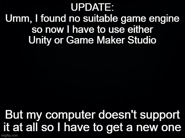 shit |  UPDATE:
Umm, I found no suitable game engine so now I have to use either Unity or Game Maker Studio; But my computer doesn't support it at all so I have to get a new one | image tagged in black background | made w/ Imgflip meme maker
