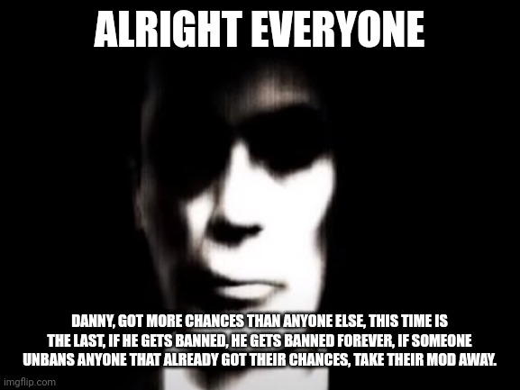 Gman | ALRIGHT EVERYONE; DANNY, GOT MORE CHANCES THAN ANYONE ELSE, THIS TIME IS THE LAST, IF HE GETS BANNED, HE GETS BANNED FOREVER, IF SOMEONE UNBANS ANYONE THAT ALREADY GOT THEIR CHANCES, TAKE THEIR MOD AWAY. | image tagged in gman | made w/ Imgflip meme maker