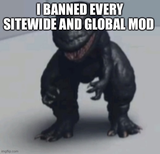 Gozila | I BANNED EVERY SITEWIDE AND GLOBAL MOD | image tagged in gozila | made w/ Imgflip meme maker