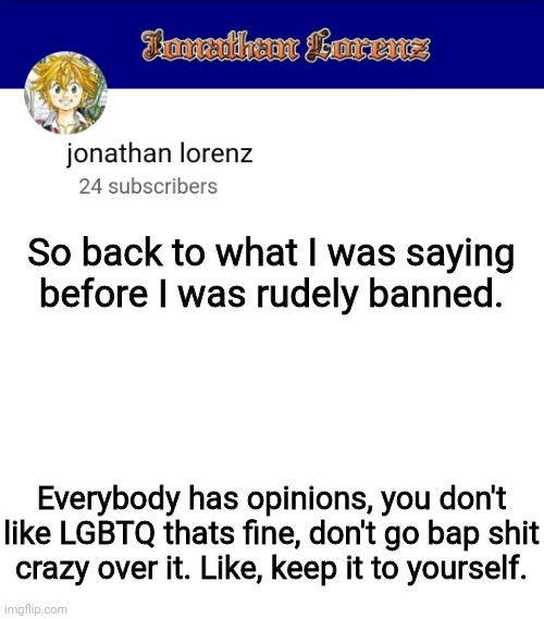 jonathan lorenz temp 3 | So back to what I was saying before I was rudely banned. Everybody has opinions, you don't like LGBTQ thats fine, don't go bap shit crazy over it. Like, keep it to yourself. | image tagged in jonathan lorenz temp 3 | made w/ Imgflip meme maker