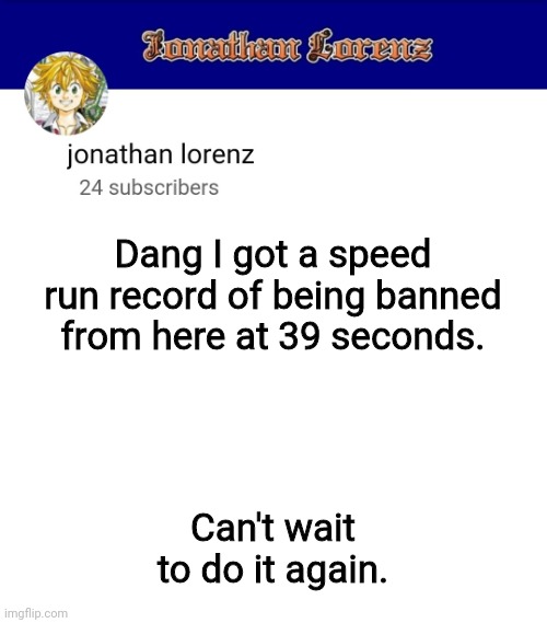 jonathan lorenz temp 3 | Dang I got a speed run record of being banned from here at 39 seconds. Can't wait to do it again. | image tagged in jonathan lorenz temp 3 | made w/ Imgflip meme maker