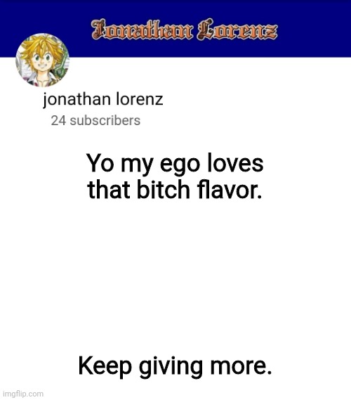 jonathan lorenz temp 3 | Yo my ego loves that bitch flavor. Keep giving more. | image tagged in jonathan lorenz temp 3 | made w/ Imgflip meme maker