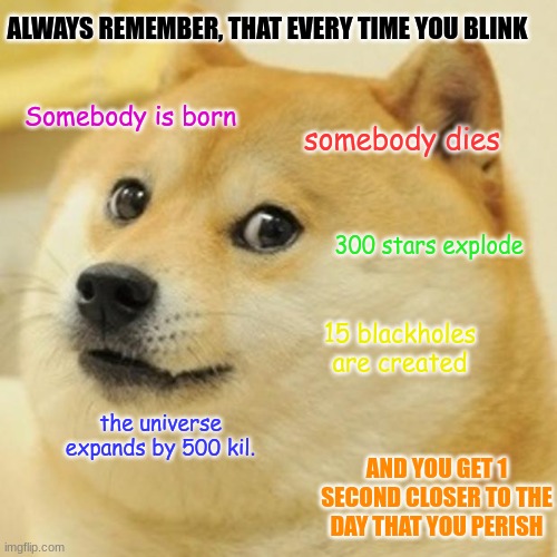 Always Remember | ALWAYS REMEMBER, THAT EVERY TIME YOU BLINK; Somebody is born; somebody dies; 300 stars explode; 15 blackholes are created; the universe expands by 500 kil. AND YOU GET 1 SECOND CLOSER TO THE DAY THAT YOU PERISH | image tagged in memes,doge | made w/ Imgflip meme maker