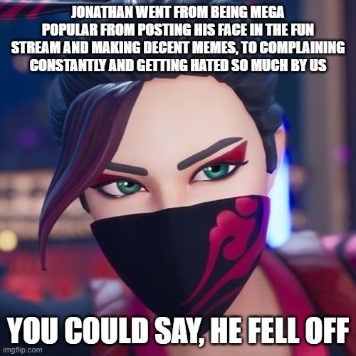 frick it, submitting it bc everyone hates him anyways | JONATHAN WENT FROM BEING MEGA POPULAR FROM POSTING HIS FACE IN THE FUN STREAM AND MAKING DECENT MEMES, TO COMPLAINING CONSTANTLY AND GETTING HATED SO MUCH BY US; YOU COULD SAY, HE FELL OFF | image tagged in red jade pride | made w/ Imgflip meme maker