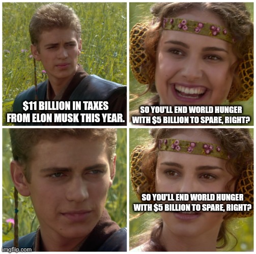 I’m going to change the world. For the better right? Star Wars. | $11 BILLION IN TAXES FROM ELON MUSK THIS YEAR. SO YOU'LL END WORLD HUNGER WITH $5 BILLION TO SPARE, RIGHT? SO YOU'LL END WORLD HUNGER WITH $5 BILLION TO SPARE, RIGHT? | image tagged in i m going to change the world for the better right star wars | made w/ Imgflip meme maker