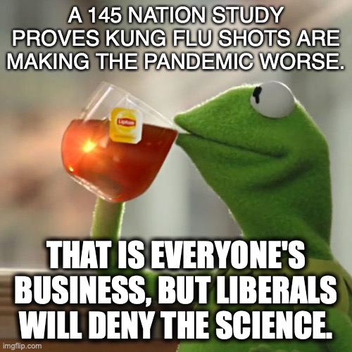 Heeding only the science you agree with is hypocrisy, which defines EVERY liberal. |  A 145 NATION STUDY PROVES KUNG FLU SHOTS ARE MAKING THE PANDEMIC WORSE. THAT IS EVERYONE'S BUSINESS, BUT LIBERALS WILL DENY THE SCIENCE. | image tagged in 2022,covid,kung flu,liberals,liars,hypocrites | made w/ Imgflip meme maker