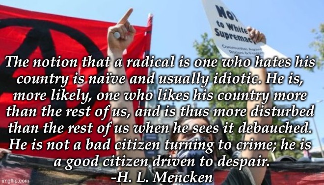The notion that a radical is one who hates his 
country is naïve and usually idiotic. He is, 
more likely, one who likes his country more 
than the rest of us, and is thus more disturbed 
than the rest of us when he sees it debauched. 
He is not a bad citizen turning to crime; he is 
a good citizen driven to despair.

-H. L. Mencken | image tagged in antifa | made w/ Imgflip meme maker