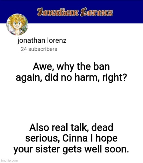 jonathan lorenz temp 3 | Awe, why the ban again, did no harm, right? Also real talk, dead serious, Cinna I hope your sister gets well soon. | image tagged in jonathan lorenz temp 3 | made w/ Imgflip meme maker