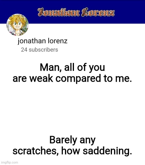 jonathan lorenz temp 3 | Man, all of you are weak compared to me. Barely any scratches, how saddening. | image tagged in jonathan lorenz temp 3 | made w/ Imgflip meme maker