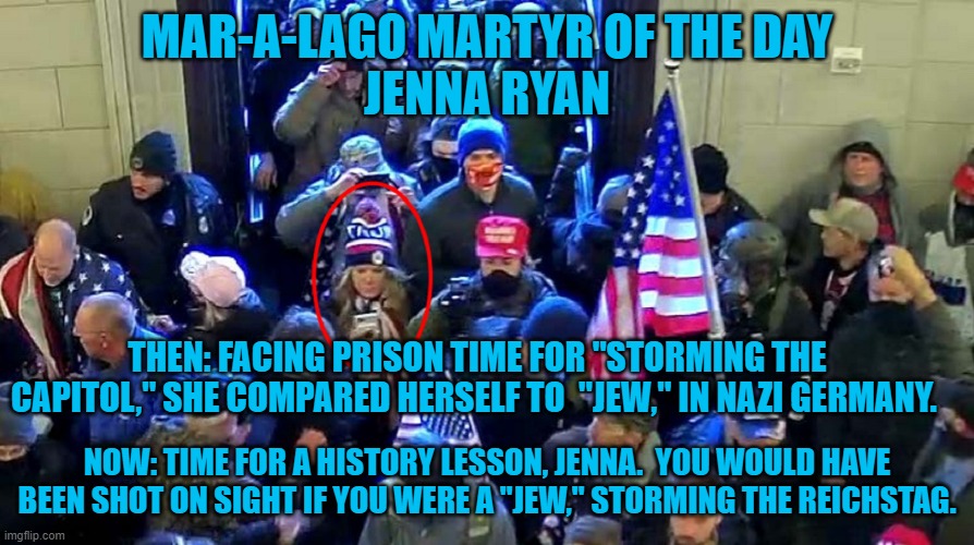 What's the name of her "Whine?" It's a safe bet that it isn't "Manischewitz." | MAR-A-LAGO MARTYR OF THE DAY
JENNA RYAN; THEN: FACING PRISON TIME FOR "STORMING THE CAPITOL," SHE COMPARED HERSELF TO  "JEW," IN NAZI GERMANY. NOW: TIME FOR A HISTORY LESSON, JENNA.  YOU WOULD HAVE BEEN SHOT ON SIGHT IF YOU WERE A "JEW," STORMING THE REICHSTAG. | image tagged in politics | made w/ Imgflip meme maker