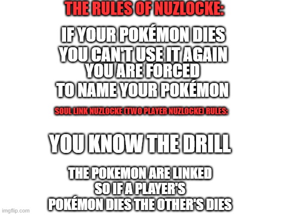 Nuzlocke Rules | THE RULES OF NUZLOCKE:; IF YOUR POKÉMON DIES YOU CAN'T USE IT AGAIN; YOU ARE FORCED TO NAME YOUR POKÉMON; SOUL LINK NUZLOCKE (TWO PLAYER NUZLOCKE) RULES:; YOU KNOW THE DRILL; THE POKEMON ARE LINKED SO IF A PLAYER'S POKÉMON DIES THE OTHER'S DIES | image tagged in blank white template | made w/ Imgflip meme maker