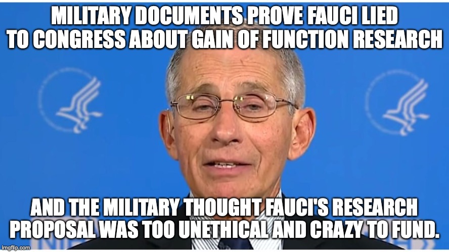 Cue the liberals defending Fauci in 3... 2...1... | MILITARY DOCUMENTS PROVE FAUCI LIED TO CONGRESS ABOUT GAIN OF FUNCTION RESEARCH; AND THE MILITARY THOUGHT FAUCI'S RESEARCH PROPOSAL WAS TOO UNETHICAL AND CRAZY TO FUND. | image tagged in dr fauci,2022,kung flu,liberals,lied,hypocrites | made w/ Imgflip meme maker