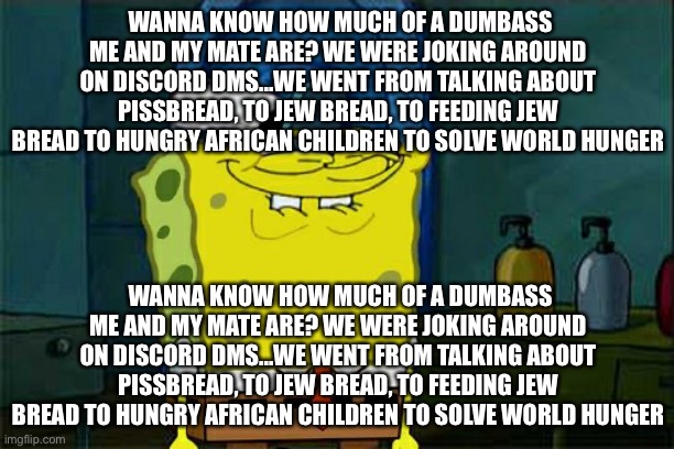 WANNA KNOW HOW MUCH OF A DUMBASS ME AND MY MATE ARE? WE WERE JOKING AROUND ON DISCORD DMS...WE WENT FROM TALKING ABOUT PISSBREAD | WANNA KNOW HOW MUCH OF A DUMBASS ME AND MY MATE ARE? WE WERE JOKING AROUND ON DISCORD DMS...WE WENT FROM TALKING ABOUT PISSBREAD, TO JEW BREAD, TO FEEDING JEW BREAD TO HUNGRY AFRICAN CHILDREN TO SOLVE WORLD HUNGER; WANNA KNOW HOW MUCH OF A DUMBASS ME AND MY MATE ARE? WE WERE JOKING AROUND ON DISCORD DMS...WE WENT FROM TALKING ABOUT PISSBREAD, TO JEW BREAD, TO FEEDING JEW BREAD TO HUNGRY AFRICAN CHILDREN TO SOLVE WORLD HUNGER | image tagged in memes,don't you squidward | made w/ Imgflip meme maker