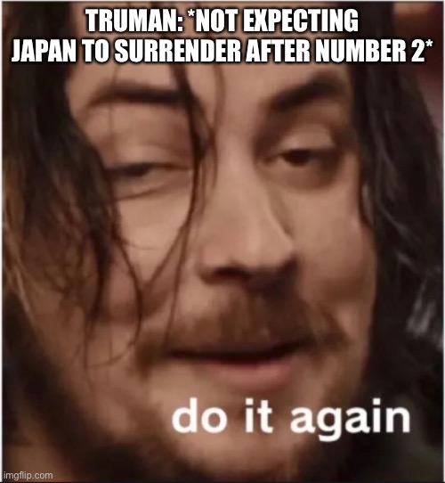 Do it again | TRUMAN: *NOT EXPECTING JAPAN TO SURRENDER AFTER NUMBER 2* | image tagged in do it again | made w/ Imgflip meme maker