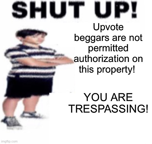 shut up | Upvote beggars are not permitted authorization on this property! YOU ARE TRESPASSING! | image tagged in shut up | made w/ Imgflip meme maker