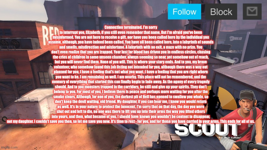 im glad i started this | Connection terminated. I'm sorry to interrupt you, Elizabeth, if you still even remember that name, But I'm afraid you've been misinformed. You are not here to receive a gift, nor have you been called here by the individual you assume, although, you have indeed been called. You have all been called here, into a labyrinth of sounds and smells, misdirection and misfortune. A labyrinth with no exit, a maze with no prize. You don't even realize that you are trapped. Your lust for blood has driven you in endless circles, chasing the cries of children in some unseen chamber, always seeming so near, yet somehow out of reach, but you will never find them. None of you will. This is where your story ends. And to you, my brave volunteer, who somehow found this job listing not intended for you, although there was a way out planned for you, I have a feeling that's not what you want. I have a feeling that you are right where you want to be. I am remaining as well. I am nearby. This place will not be remembered, and the memory of everything that started this can finally begin to fade away. As the agony of every tragedy should. And to you monsters trapped in the corridors, be still and give up your spirits. They don't belong to you. For most of you, I believe there is peace and perhaps more waiting for you after the smoke clears. Although, for one of you, the darkest pit of Hell has opened to swallow you whole, so don't keep the devil waiting, old friend. My daughter, if you can hear me, I knew you would return as well. It's in your nature to protect the innocent. I'm sorry that on that day, the day you were shut out and left to die, no one was there to lift you up into their arms the way you lifted others into yours, and then, what became of you. I should have known you wouldn't be content to disappear, not my daughter. I couldn't save you then, so let me save you now. It's time to rest - for you, and for those you have carried in your arms. This ends for all of us. | image tagged in scout announcement new | made w/ Imgflip meme maker