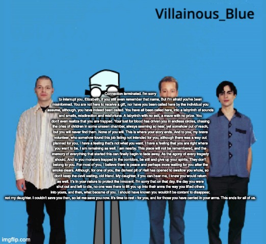 vb | Connection terminated. I'm sorry to interrupt you, Elizabeth, if you still even remember that name, But I'm afraid you've been misinformed. You are not here to receive a gift, nor have you been called here by the individual you assume, although, you have indeed been called. You have all been called here, into a labyrinth of sounds and smells, misdirection and misfortune. A labyrinth with no exit, a maze with no prize. You don't even realize that you are trapped. Your lust for blood has driven you in endless circles, chasing the cries of children in some unseen chamber, always seeming so near, yet somehow out of reach, but you will never find them. None of you will. This is where your story ends. And to you, my brave volunteer, who somehow found this job listing not intended for you, although there was a way out planned for you, I have a feeling that's not what you want. I have a feeling that you are right where you want to be. I am remaining as well. I am nearby. This place will not be remembered, and the memory of everything that started this can finally begin to fade away. As the agony of every tragedy should. And to you monsters trapped in the corridors, be still and give up your spirits. They don't belong to you. For most of you, I believe there is peace and perhaps more waiting for you after the smoke clears. Although, for one of you, the darkest pit of Hell has opened to swallow you whole, so don't keep the devil waiting, old friend. My daughter, if you can hear me, I knew you would return as well. It's in your nature to protect the innocent. I'm sorry that on that day, the day you were shut out and left to die, no one was there to lift you up into their arms the way you lifted others into yours, and then, what became of you. I should have known you wouldn't be content to disappear, not my daughter. I couldn't save you then, so let me save you now. It's time to rest - for you, and for those you have carried in your arms. This ends for all of us. | image tagged in vb | made w/ Imgflip meme maker