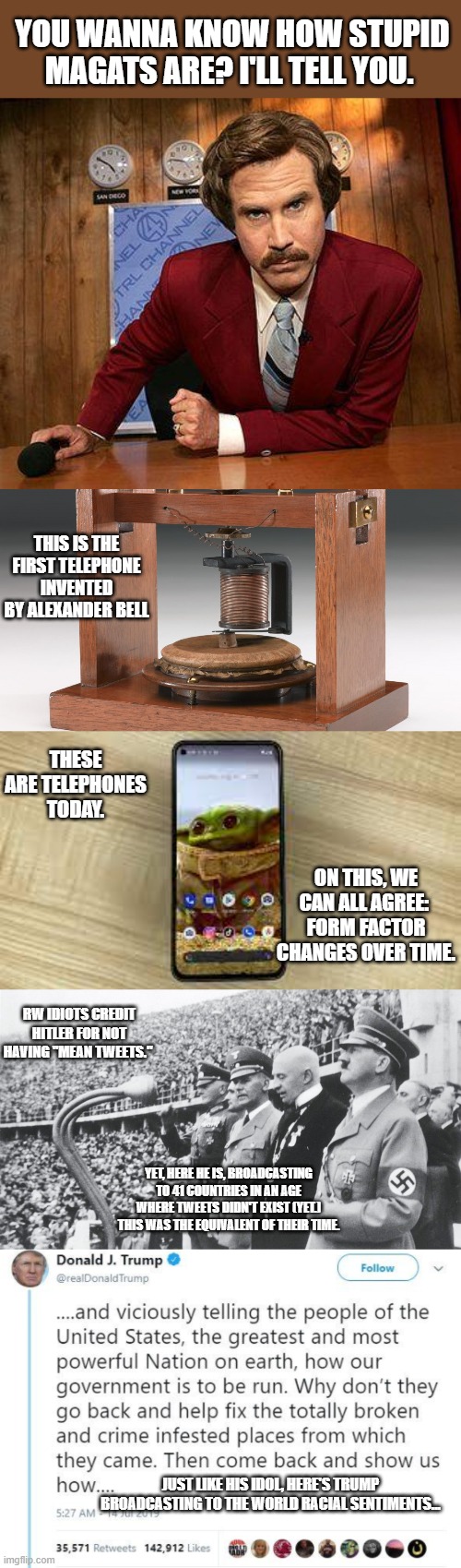 Pretty easy to backhand their rhetoric with some simple logic. | YOU WANNA KNOW HOW STUPID MAGATS ARE? I'LL TELL YOU. THIS IS THE FIRST TELEPHONE INVENTED BY ALEXANDER BELL; THESE ARE TELEPHONES TODAY. ON THIS, WE CAN ALL AGREE: 
FORM FACTOR CHANGES OVER TIME. RW IDIOTS CREDIT HITLER FOR NOT HAVING "MEAN TWEETS."; YET, HERE HE IS, BROADCASTING TO 41 COUNTRIES IN AN AGE WHERE TWEETS DIDN'T EXIST (YET.) THIS WAS THE EQUIVALENT OF THEIR TIME. JUST LIKE HIS IDOL, HERE'S TRUMP BROADCASTING TO THE WORLD RACIAL SENTIMENTS... | image tagged in ron burgundy,hitler,mean tweet,trump,maga,nazis | made w/ Imgflip meme maker