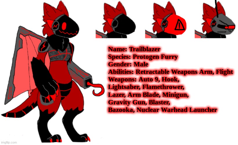 I'm going to make this a custom VRChat avatar one day, and nobody is going to get it. | Name: Trailblazer
Species: Protogen Furry
Gender: Male
Abilities: Retractable Weapons Arm, Flight
Weapons: Auto 9, Hook, Lightsaber, Flamethrower, Lazer, Arm Blade, Minigun, Gravity Gun, Blaster, Bazooka, Nuclear Warhead Launcher | image tagged in vrchat,protogen | made w/ Imgflip meme maker