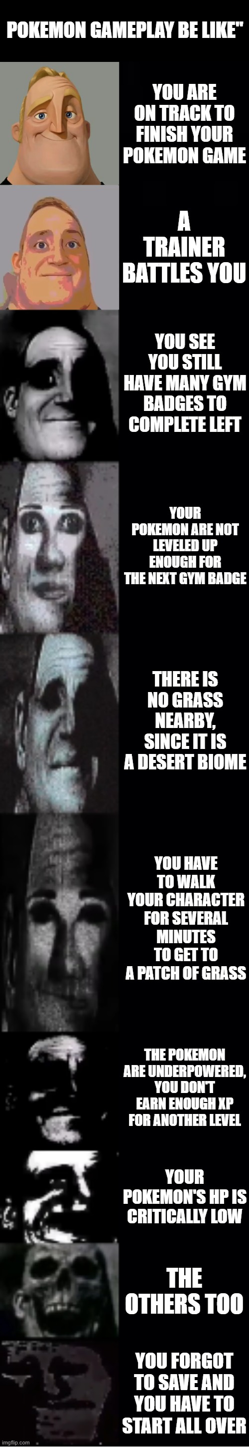 Pokemon gameplay | POKEMON GAMEPLAY BE LIKE"; YOU ARE ON TRACK TO FINISH YOUR POKEMON GAME; A TRAINER BATTLES YOU; YOU SEE YOU STILL HAVE MANY GYM BADGES TO COMPLETE LEFT; YOUR POKEMON ARE NOT LEVELED UP ENOUGH FOR THE NEXT GYM BADGE; THERE IS NO GRASS NEARBY, SINCE IT IS A DESERT BIOME; YOU HAVE TO WALK YOUR CHARACTER FOR SEVERAL MINUTES TO GET TO A PATCH OF GRASS; THE POKEMON ARE UNDERPOWERED, YOU DON'T EARN ENOUGH XP FOR ANOTHER LEVEL; YOUR POKEMON'S HP IS CRITICALLY LOW; THE OTHERS TOO; YOU FORGOT TO SAVE AND YOU HAVE TO START ALL OVER | image tagged in mr incredible becoming uncanny | made w/ Imgflip meme maker