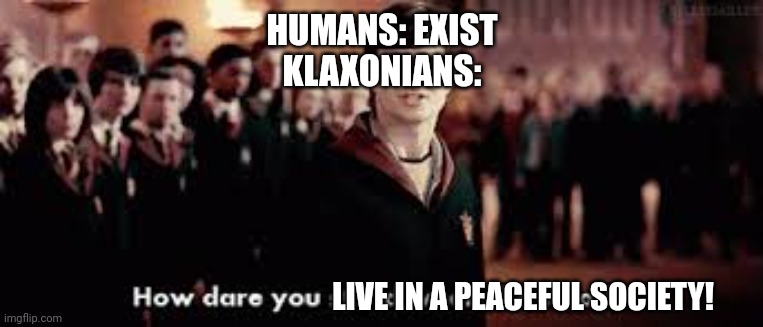 The 2,500 living Klaxonians to the human race in 2230 | HUMANS: EXIST
KLAXONIANS:; LIVE IN A PEACEFUL SOCIETY! | image tagged in how dare you stand where he stood,universe inside my head | made w/ Imgflip meme maker