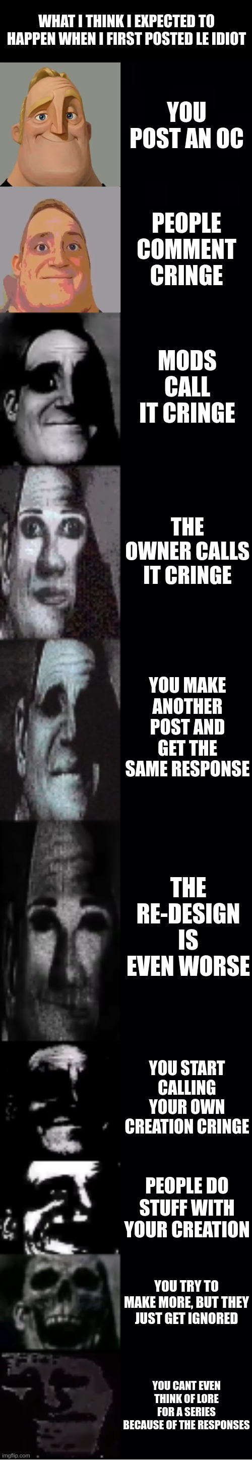 oh no, cringe | WHAT I THINK I EXPECTED TO HAPPEN WHEN I FIRST POSTED LE IDIOT; YOU POST AN OC; PEOPLE COMMENT CRINGE; MODS CALL IT CRINGE; THE OWNER CALLS IT CRINGE; YOU MAKE ANOTHER POST AND GET THE SAME RESPONSE; THE RE-DESIGN IS EVEN WORSE; YOU START CALLING YOUR OWN CREATION CRINGE; PEOPLE DO STUFF WITH YOUR CREATION; YOU TRY TO MAKE MORE, BUT THEY JUST GET IGNORED; YOU CANT EVEN THINK OF LORE FOR A SERIES BECAUSE OF THE RESPONSES | made w/ Imgflip meme maker