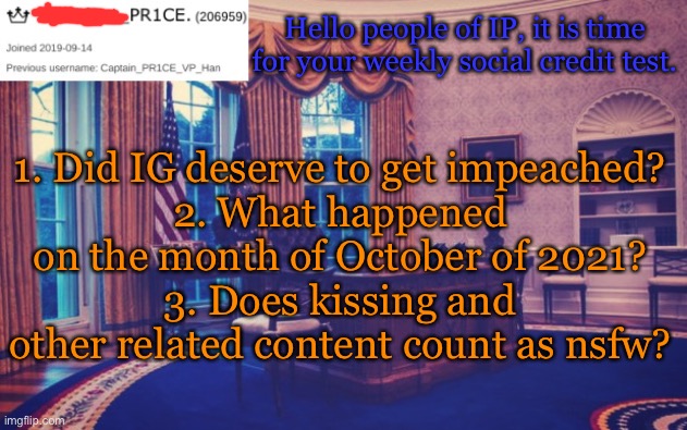 President_PR1CE Ann temp | Hello people of IP, it is time for your weekly social credit test. 1. Did IG deserve to get impeached?
2. What happened on the month of October of 2021?
3. Does kissing and other related content count as nsfw? | image tagged in president_pr1ce ann temp | made w/ Imgflip meme maker