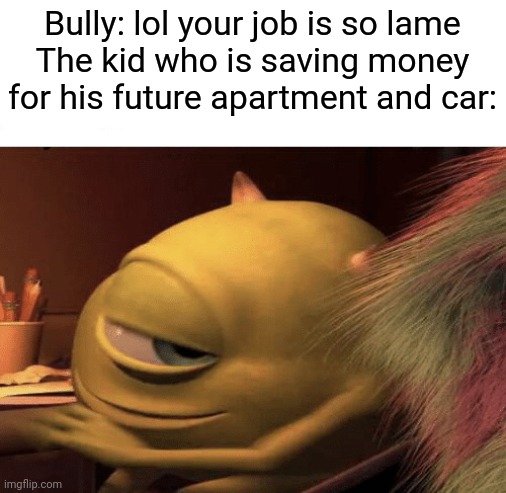 A little thing to make people who get bullied for having jobs feel better. | Bully: lol your job is so lame
The kid who is saving money for his future apartment and car: | image tagged in mike wazowski turning | made w/ Imgflip meme maker