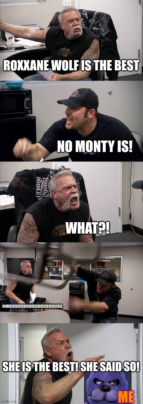 my freinds be like: | ROXXANE WOLF IS THE BEST; NO MONTY IS! WHAT?! SCREEEEEEEEEEEEEEEEEEEEEEEEEEEEEEEEEEE; SHE IS THE BEST! SHE SAID SO! ME | image tagged in memes,american chopper argument | made w/ Imgflip meme maker