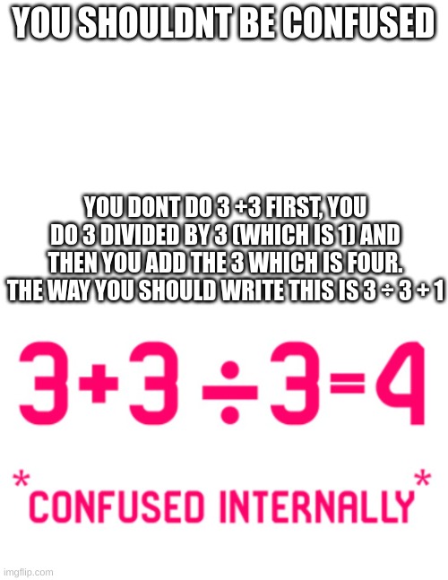 YOU SHOULDNT BE CONFUSED; YOU DONT DO 3 +3 FIRST, YOU DO 3 DIVIDED BY 3 (WHICH IS 1) AND THEN YOU ADD THE 3 WHICH IS FOUR. THE WAY YOU SHOULD WRITE THIS IS 3 ÷ 3 + 1 | image tagged in blank white template | made w/ Imgflip meme maker