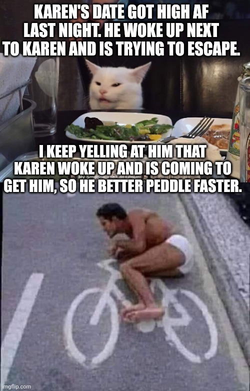 KAREN'S DATE GOT HIGH AF LAST NIGHT. HE WOKE UP NEXT TO KAREN AND IS TRYING TO ESCAPE. I KEEP YELLING AT HIM THAT KAREN WOKE UP AND IS COMING TO GET HIM, SO HE BETTER PEDDLE FASTER. | image tagged in smudge the cat | made w/ Imgflip meme maker