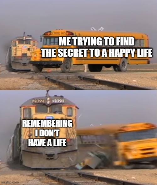 A train hitting a school bus | ME TRYING TO FIND THE SECRET TO A HAPPY LIFE; REMEMBERING I DON'T HAVE A LIFE | image tagged in a train hitting a school bus | made w/ Imgflip meme maker