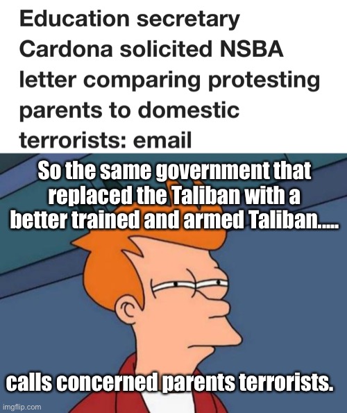 Parents active in their child’s education is a threat to the US government | So the same government that replaced the Taliban with a better trained and armed Taliban..... calls concerned parents terrorists. | image tagged in memes,futurama fry,politics lol | made w/ Imgflip meme maker