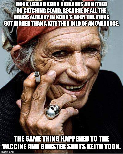 Some people take the vax/boosters. . .others rely on natural immunity. . .then there is Keith Richards. . . | ROCK LEGEND KEITH RICHARDS ADMITTED TO CATCHING COVID. BECAUSE OF ALL THE DRUGS ALREADY IN KEITH'S BODY THE VIRUS GOT HIGHER THAN A KITE THEN DIED OF AN OVERDOSE. THE SAME THING HAPPENED TO THE VACCINE AND BOOSTER SHOTS KEITH TOOK. | image tagged in keith richards cigarette,political humor | made w/ Imgflip meme maker