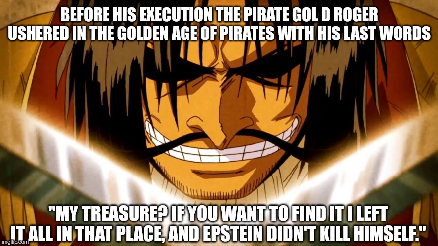 Rogerstein |  BEFORE HIS EXECUTION THE PIRATE GOL D ROGER USHERED IN THE GOLDEN AGE OF PIRATES WITH HIS LAST WORDS; "MY TREASURE? IF YOU WANT TO FIND IT I LEFT IT ALL IN THAT PLACE, AND EPSTEIN DIDN'T KILL HIMSELF." | image tagged in one piece gol d roger,one piece,pirates,anime,jeffrey epstein | made w/ Imgflip meme maker