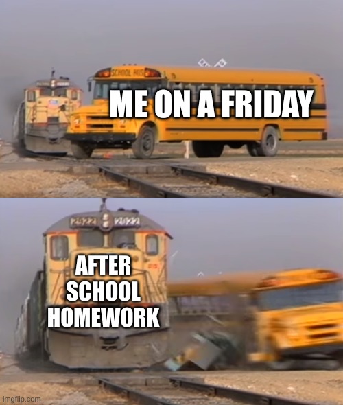 Skol Buz | ME ON A FRIDAY; AFTER SCHOOL HOMEWORK | image tagged in a train hitting a school bus | made w/ Imgflip meme maker