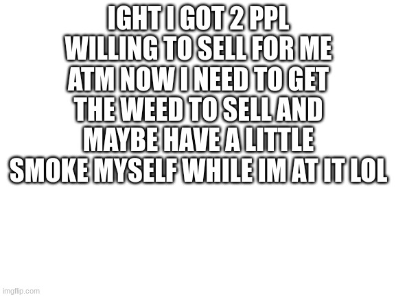 i feel like this might be a change in life sooner or later if it ever kicks off the ground | IGHT I GOT 2 PPL WILLING TO SELL FOR ME ATM NOW I NEED TO GET THE WEED TO SELL AND MAYBE HAVE A LITTLE SMOKE MYSELF WHILE IM AT IT LOL | image tagged in blank white template | made w/ Imgflip meme maker