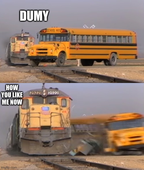 A train hitting a school bus | DUMY; HOW YOU LIKE ME NOW | image tagged in a train hitting a school bus | made w/ Imgflip meme maker