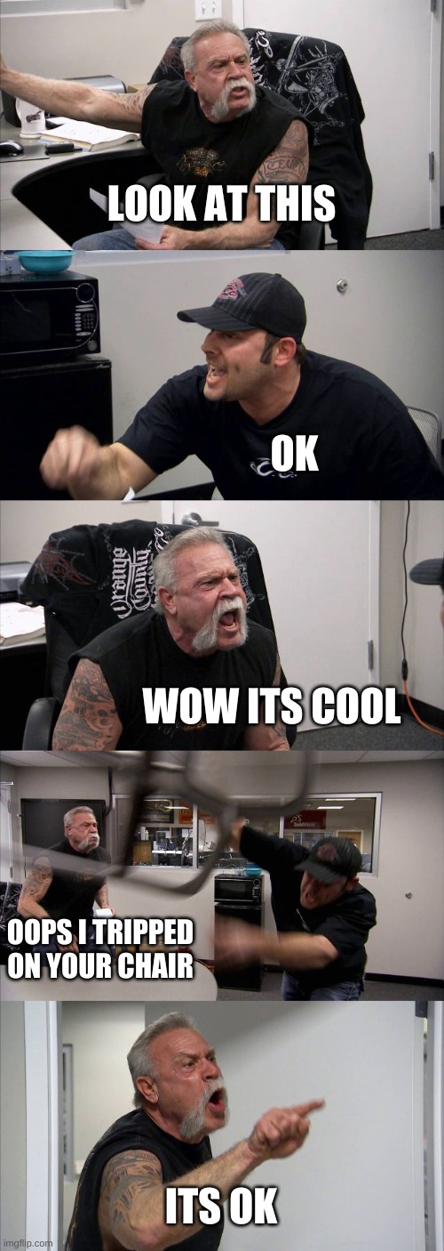 Argument but its not an argument | LOOK AT THIS; OK; WOW ITS COOL; OOPS I TRIPPED ON YOUR CHAIR; ITS OK | image tagged in memes,american chopper argument | made w/ Imgflip meme maker