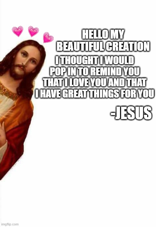 he loves you more than than i do....which is beyond infinite so thats hard to imagine | I THOUGHT I WOULD POP IN TO REMIND YOU THAT I LOVE YOU AND THAT I HAVE GREAT THINGS FOR YOU; HELLO MY BEAUTIFUL CREATION; -JESUS | image tagged in jesus watcha doin,jesus,king,god | made w/ Imgflip meme maker
