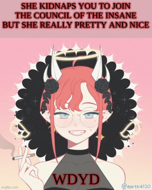 ROMANCE PEOPLE!!! ROMANCE | SHE KIDNAPS YOU TO JOIN THE COUNCIL OF THE INSANE BUT SHE REALLY PRETTY AND NICE; WDYD | image tagged in roleplaying | made w/ Imgflip meme maker