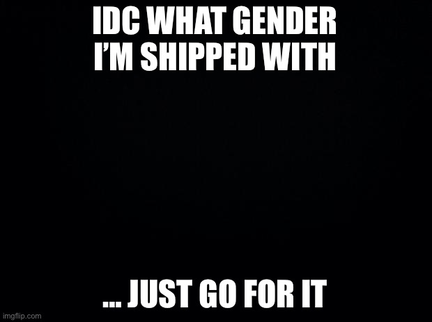Black background |  IDC WHAT GENDER I’M SHIPPED WITH; … JUST GO FOR IT | image tagged in single | made w/ Imgflip meme maker