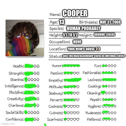 Profile card | COOPER; 13; MAY 31, 2008; HUMAN PROBABLY; AROUND 120LBS; 5'1 TO 5'2; NONE; YOUR MOM'S HOUSE 👀; DOES THIS MEAN RELATIONSHIP STATUS OR EMOTIONAL STATUS? | image tagged in profile card | made w/ Imgflip meme maker