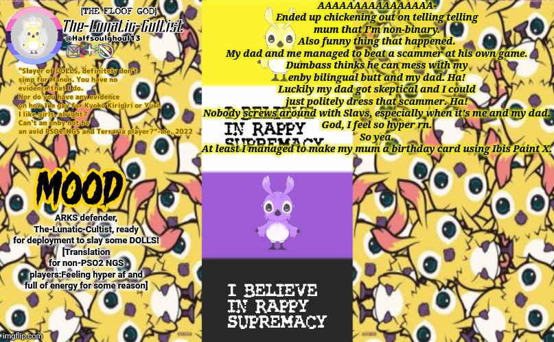 Also Rappy is a video game character so...yea- | AAAAAAAAAAAAAAAA-
Ended up chickening out on telling telling mum that I'm non-binary.
Also funny thing that happened.
My dad and me managed to beat a scammer at his own game.
Dumbass thinks he can mess with my enby bilingual butt and my dad. Ha! Luckily my dad got skeptical and I could just politely dress that scammer. Ha! Nobody screws around with Slavs, especially when it's me and my dad.
God, I feel so hyper rn.
So yea.
At least I managed to make my mum a birthday card using Ibis Paint X. ARKS defender, The-Lunatic-Cultist, ready for deployment to slay some DOLLS!
[Translation for non-PSO2 NGS players:Feeling hyper af and full of energy for some reason] | image tagged in the-lunatic-cultist 's rappy template | made w/ Imgflip meme maker