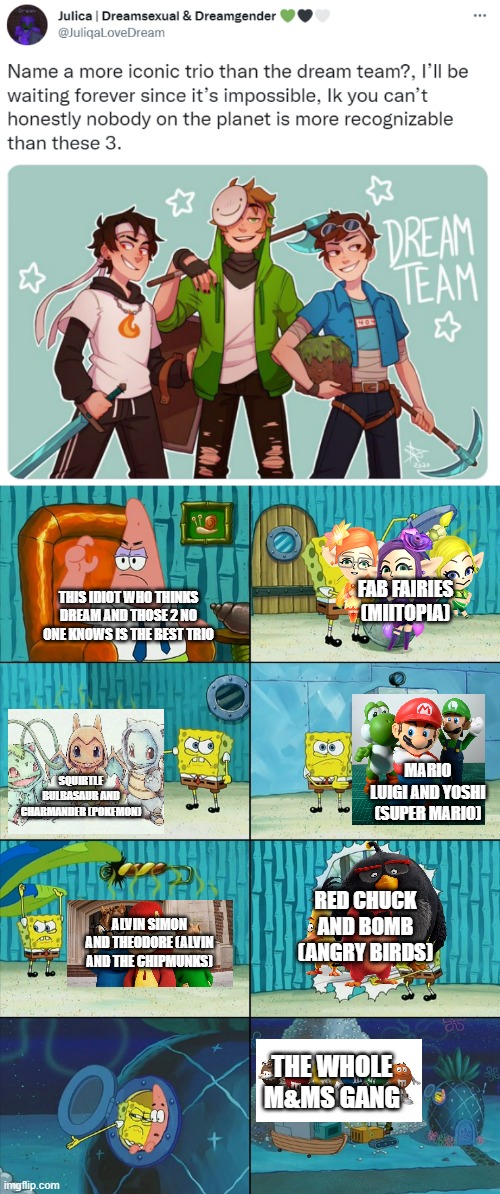 The last one's not a trio but idfc | FAB FAIRIES (MIITOPIA); THIS IDIOT WHO THINKS DREAM AND THOSE 2 NO ONE KNOWS IS THE BEST TRIO; MARIO LUIGI AND YOSHI (SUPER MARIO); SQUIRTLE BULBASAUR AND CHARMANDER (POKEMON); RED CHUCK AND BOMB (ANGRY BIRDS); ALVIN SIMON AND THEODORE (ALVIN AND THE CHIPMUNKS); THE WHOLE M&MS GANG | image tagged in spongebob shows patrick garbage | made w/ Imgflip meme maker