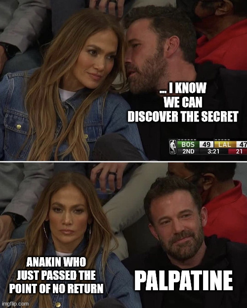Ben Affleck JLo Whisper | ... I KNOW WE CAN DISCOVER THE SECRET; PALPATINE; ANAKIN WHO JUST PASSED THE POINT OF NO RETURN | image tagged in ben affleck jlo whisper | made w/ Imgflip meme maker