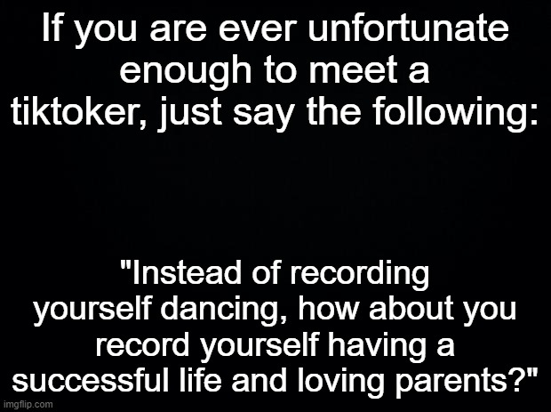 This will cause them to cry and when they do, strike quickly. |  If you are ever unfortunate enough to meet a tiktoker, just say the following:; "Instead of recording yourself dancing, how about you record yourself having a successful life and loving parents?" | image tagged in black background | made w/ Imgflip meme maker