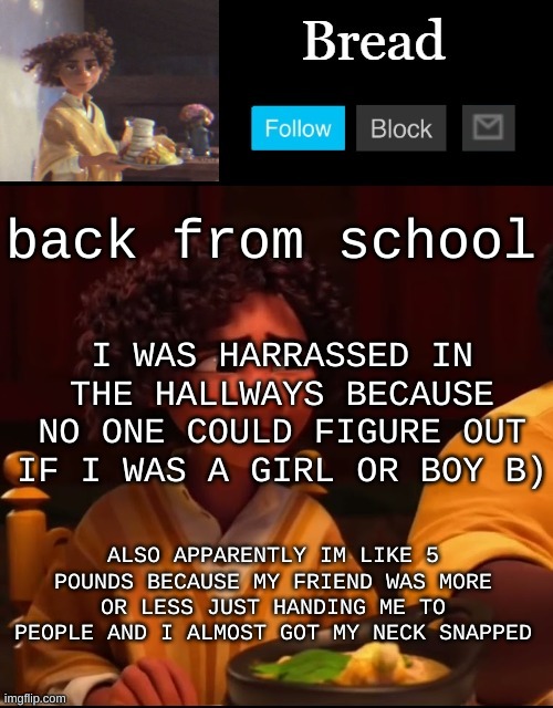 I love school. Oh also everyone in my class is a horny fxck | back from school; I WAS HARRASSED IN THE HALLWAYS BECAUSE NO ONE COULD FIGURE OUT IF I WAS A GIRL OR BOY B); ALSO APPARENTLY IM LIKE 5 POUNDS BECAUSE MY FRIEND WAS MORE OR LESS JUST HANDING ME TO PEOPLE AND I ALMOST GOT MY NECK SNAPPED | image tagged in bread camilo temp ty yachi | made w/ Imgflip meme maker