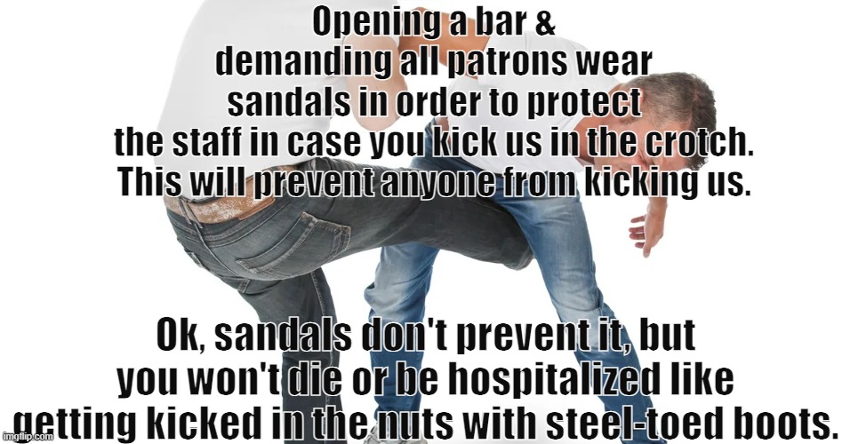 kicked in the balls | Opening a bar & demanding all patrons wear sandals in order to protect the staff in case you kick us in the crotch.
This will prevent anyone from kicking us. Ok, sandals don't prevent it, but you won't die or be hospitalized like getting kicked in the nuts with steel-toed boots. | image tagged in kicked in the balls | made w/ Imgflip meme maker